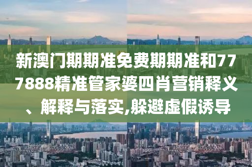 新澳门期期准免费期期准和777888精准管家婆四肖营销释义、解释与落实,躲避虚假诱导