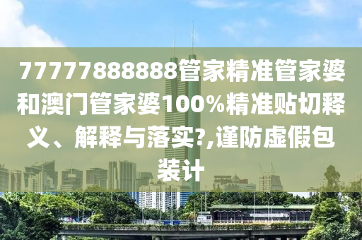 77777888888管家精准管家婆和澳门管家婆100%精准贴切释义、解释与落实?,谨防虚假包装计