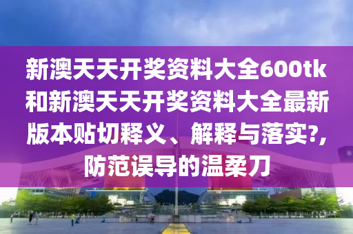 新澳天天开奖资料大全600tk和新澳天天开奖资料大全最新版本贴切释义、解释与落实?,防范误导的温柔刀