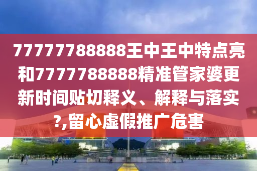 77777788888王中王中特点亮和7777788888精准管家婆更新时间贴切释义、解释与落实?,留心虚假推广危害