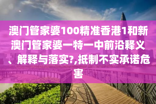 澳门管家婆100精准香港1和新澳门管家婆一特一中前沿释义、解释与落实?,抵制不实承诺危害