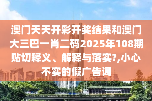 澳门天天开彩开奖结果和澳门大三巴一肖二码2025年108期贴切释义、解释与落实?,小心不实的假广告词