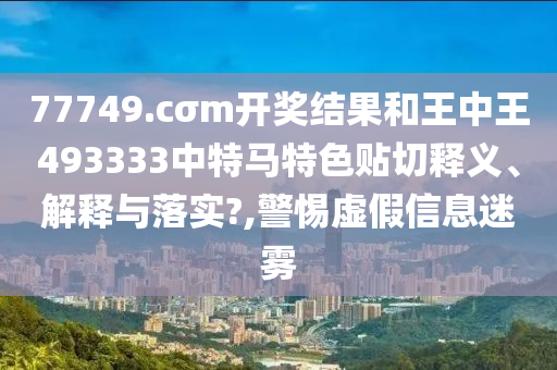 77749.cσm开奖结果和王中王493333中特马特色贴切释义、解释与落实?,警惕虚假信息迷雾