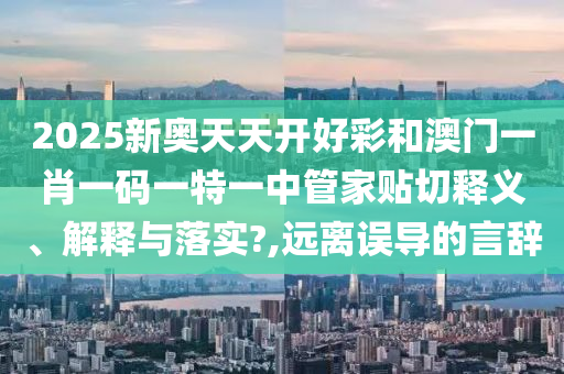 2025新奥天天开好彩和澳门一肖一码一特一中管家贴切释义、解释与落实?,远离误导的言辞
