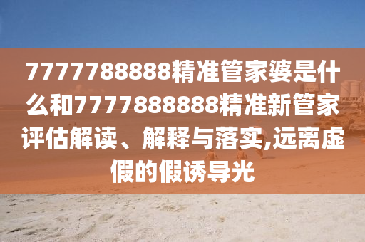 7777788888精准管家婆是什么和7777888888精准新管家评估解读、解释与落实,远离虚假的假诱导光