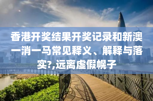 香港开奖结果开奖记录和新澳一消一马常见释义、解释与落实?,远离虚假幌子