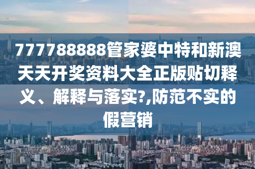 777788888管家婆中特和新澳天天开奖资料大全正版贴切释义、解释与落实?,防范不实的假营销