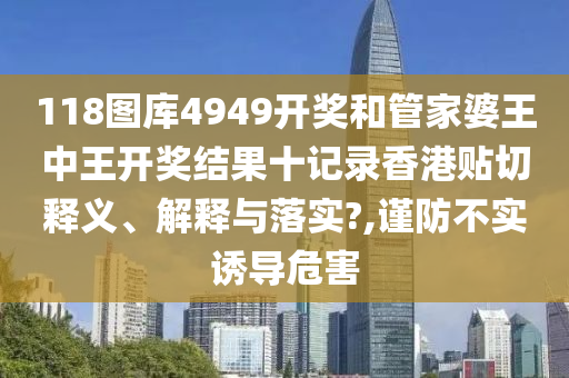 118图库4949开奖和管家婆王中王开奖结果十记录香港贴切释义、解释与落实?,谨防不实诱导危害
