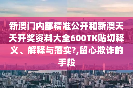 新澳门内部精准公开和新澳天天开奖资料大全600TK贴切释义、解释与落实?,留心欺诈的手段