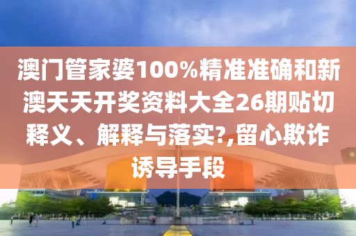 澳门管家婆100%精准准确和新澳天天开奖资料大全26期贴切释义、解释与落实?,留心欺诈诱导手段