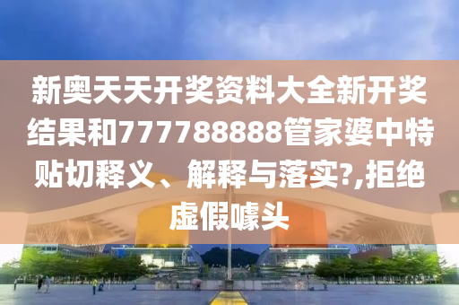 新奥天天开奖资料大全新开奖结果和777788888管家婆中特贴切释义、解释与落实?,拒绝虚假噱头