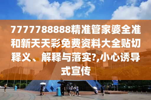 7777788888精准管家婆全准和新天天彩免费资料大全贴切释义、解释与落实?,小心诱导式宣传