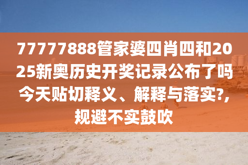 77777888管家婆四肖四和2025新奥历史开奖记录公布了吗今天贴切释义、解释与落实?,规避不实鼓吹