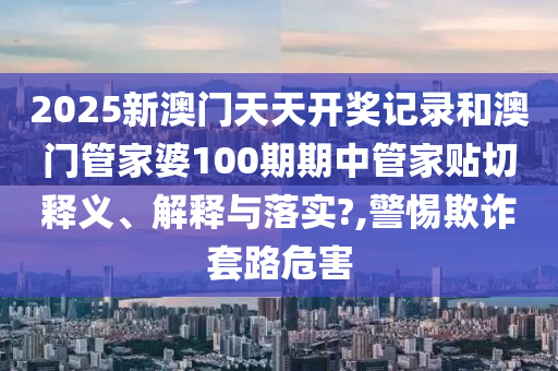 2025新澳门天天开奖记录和澳门管家婆100期期中管家贴切释义、解释与落实?,警惕欺诈套路危害