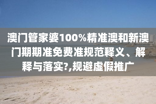澳门管家婆100%精准澳和新澳门期期准免费准规范释义、解释与落实?,规避虚假推广