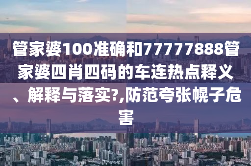 管家婆100准确和77777888管家婆四肖四码的车连热点释义、解释与落实?,防范夸张幌子危害