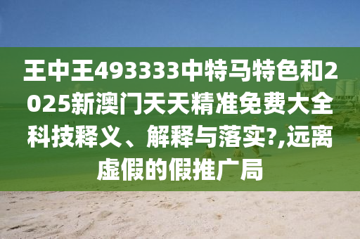 王中王493333中特马特色和2025新澳门天天精准免费大全科技释义、解释与落实?,远离虚假的假推广局