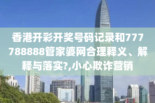 香港开彩开奖号码记录和777788888管家婆网合理释义、解释与落实?,小心欺诈营销