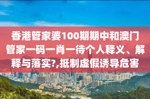 香港管家婆100期期中和澳门管家一码一肖一待个人释义、解释与落实?,抵制虚假诱导危害