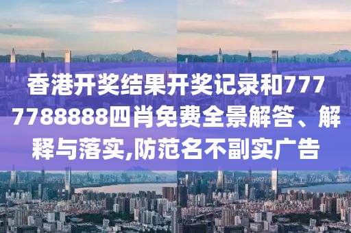 香港开奖结果开奖记录和7777788888四肖免费全景解答、解释与落实,防范名不副实广告