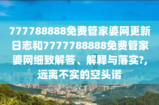 777788888免费管家婆网更新日志和7777788888免费管家婆网细致解答、解释与落实?,远离不实的空头诺