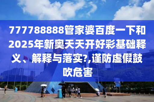 777788888管家婆百度一下和2025年新奥天天开好彩基础释义、解释与落实?,谨防虚假鼓吹危害