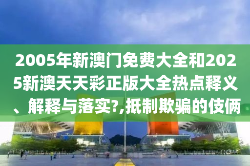 2005年新澳门免费大全和2025新澳天天彩正版大全热点释义、解释与落实?,抵制欺骗的伎俩