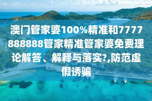 澳门管家婆100%精准和7777888888管家精准管家婆免费理论解答、解释与落实?,防范虚假诱骗