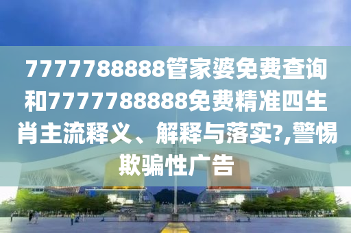 7777788888管家婆免费查询和7777788888免费精准四生肖主流释义、解释与落实?,警惕欺骗性广告