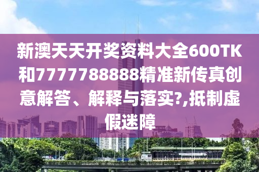 新澳天天开奖资料大全600TK和7777788888精准新传真创意解答、解释与落实?,抵制虚假迷障