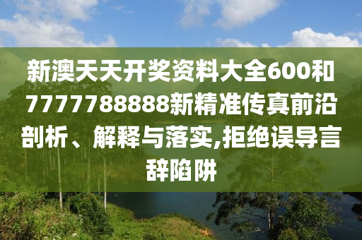 新澳天天开奖资料大全600和7777788888新精准传真前沿剖析、解释与落实,拒绝误导言辞陷阱