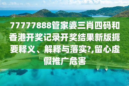77777888管家婆三肖四码和香港开奖记录开奖结果新版扼要释义、解释与落实?,留心虚假推广危害