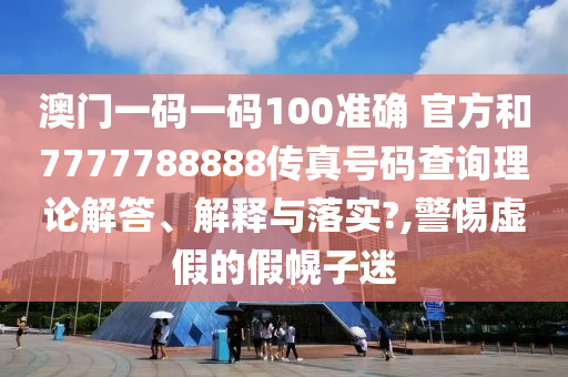 澳门一码一码100准确 官方和7777788888传真号码查询理论解答、解释与落实?,警惕虚假的假幌子迷