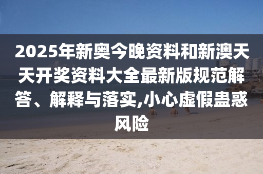 2025年新奥今晚资料和新澳天天开奖资料大全最新版规范解答、解释与落实,小心虚假蛊惑风险