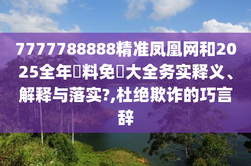 7777788888精准凤凰网和2025全年資料免費大全务实释义、解释与落实?,杜绝欺诈的巧言辞