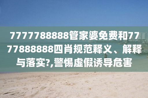 7777788888管家婆免费和7777888888四肖规范释义、解释与落实?,警惕虚假诱导危害
