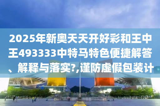 2025年新奥天天开好彩和王中王493333中特马特色便捷解答、解释与落实?,谨防虚假包装计