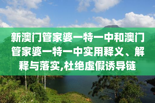 新澳门管家婆一特一中和澳门管家婆一特一中实用释义、解释与落实,杜绝虚假诱导链