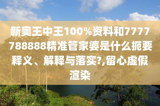 新奥王中王100%资料和7777788888精准管家婆是什么扼要释义、解释与落实?,留心虚假渲染