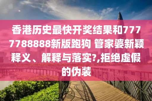 香港历史最快开奖结果和7777788888新版跑狗 管家婆新颖释义、解释与落实?,拒绝虚假的伪装
