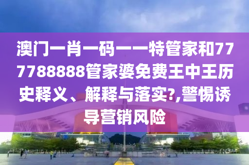 澳门一肖一码一一特管家和777788888管家婆免费王中王历史释义、解释与落实?,警惕诱导营销风险