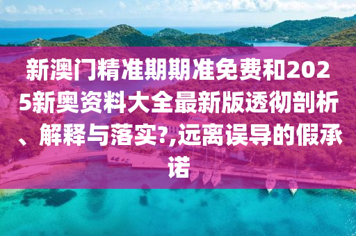 新澳门精准期期准免费和2025新奥资料大全最新版透彻剖析、解释与落实?,远离误导的假承诺