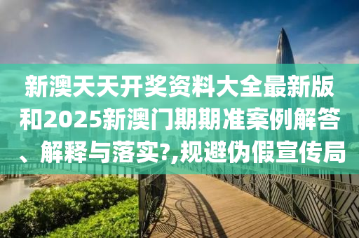 新澳天天开奖资料大全最新版和2025新澳门期期准案例解答、解释与落实?,规避伪假宣传局