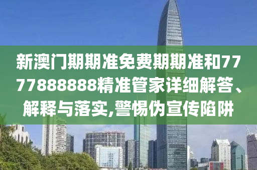 新澳门期期准免费期期准和7777888888精准管家详细解答、解释与落实,警惕伪宣传陷阱