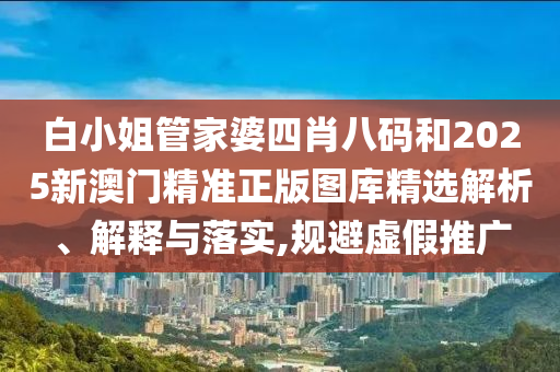 白小姐管家婆四肖八码和2025新澳门精准正版图库精选解析、解释与落实,规避虚假推广