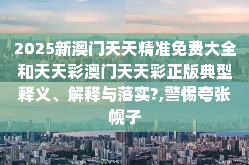 2025新澳门天天精准免费大全和天天彩澳门天天彩正版典型释义、解释与落实?,警惕夸张幌子