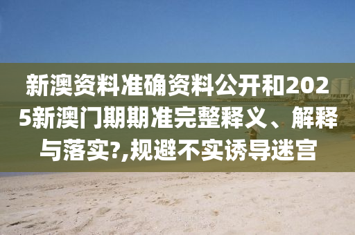 新澳资料准确资料公开和2025新澳门期期准完整释义、解释与落实?,规避不实诱导迷宫