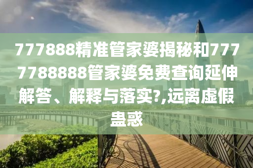 777888精准管家婆揭秘和7777788888管家婆免费查询延伸解答、解释与落实?,远离虚假蛊惑