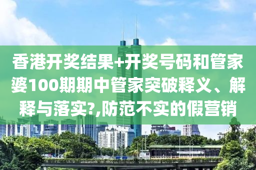 香港开奖结果+开奖号码和管家婆100期期中管家突破释义、解释与落实?,防范不实的假营销