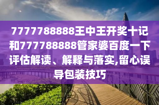 7777788888王中王开奖十记和777788888管家婆百度一下评估解读、解释与落实,留心误导包装技巧